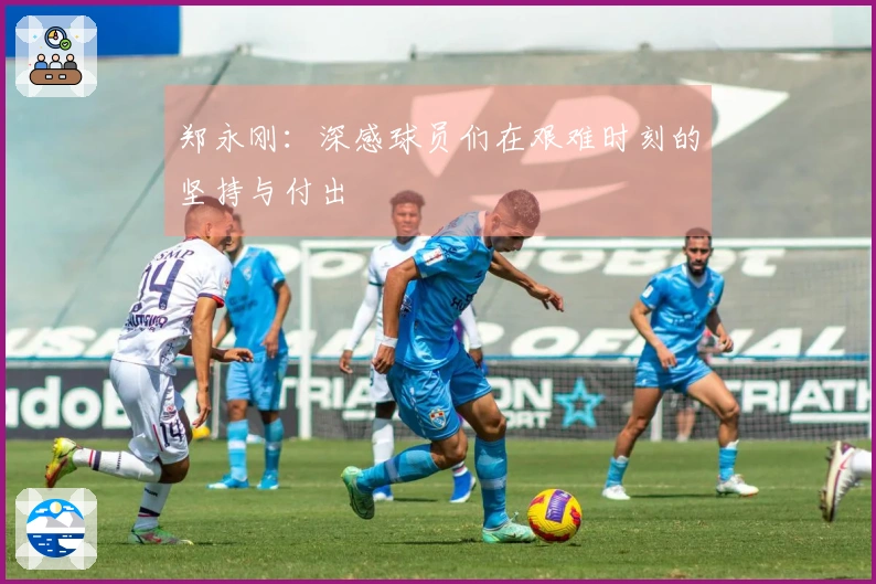 郑永刚：深感球员们在艰难时刻的坚持与付出