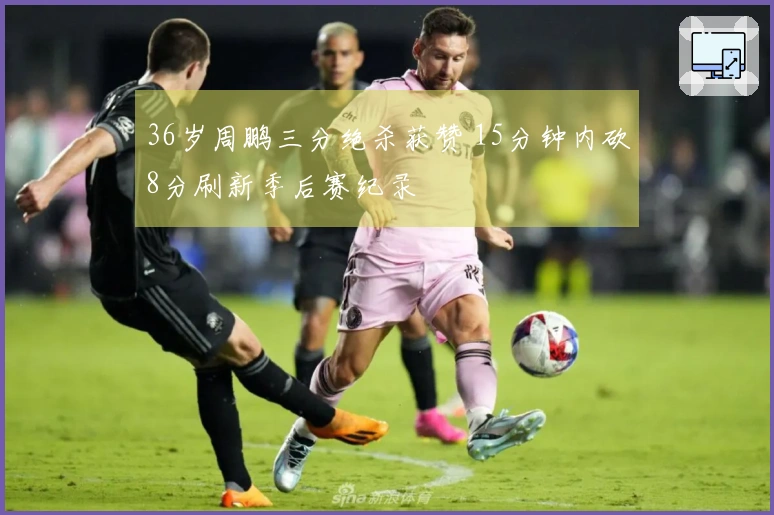 36岁周鹏三分绝杀获赞 15分钟内砍8分刷新季后赛纪录