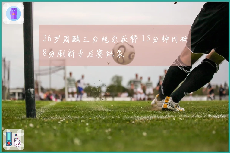 36岁周鹏三分绝杀获赞 15分钟内砍8分刷新季后赛纪录